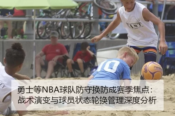 勇士等NBA球队防守换防成赛季焦点：战术演变与球员状态轮换管理深度分析